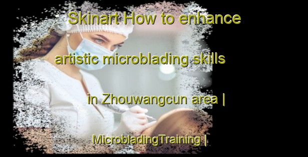 Skinart How to enhance artistic microblading skills in Zhouwangcun area | MicrobladingTraining | MicrobladingClasses | SkinartTraining-China